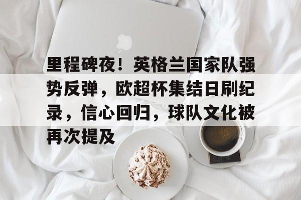 开云-爱游戏-包含里程碑夜！英格兰国家队强势反弹，欧超杯集结日刷纪录，信心回归，球队文化被再次提及的词条