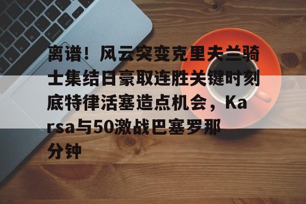 开云-爱游戏-关于离谱！风云突变克里夫兰骑士集结日豪取连胜关键时刻底特律活塞造点机会，Karsa与50激战巴塞罗那分钟的信息